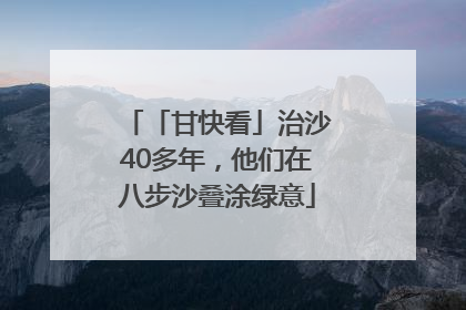 「甘快看」治沙40多年，他们在八步沙叠涂绿意