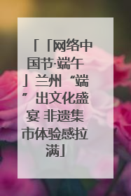 「网络中国节·端午」兰州“端”出文化盛宴 非遗集市体验感拉满