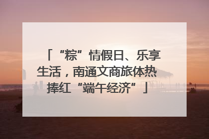 “粽”情假日、乐享生活，南通文商旅体热捧红“端午经济”