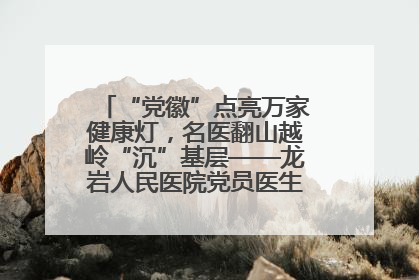 “党徽”点亮万家健康灯，名医翻山越岭“沉”基层——龙岩人民医院党员医生奏响基层健