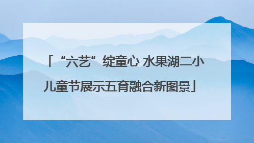 “六艺”绽童心 水果湖二小儿童节展示五育融合新图景