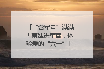 “含军量”满满！萌娃进军营，体验爱的“六一”