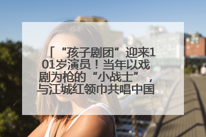 “孩子剧团”迎来101岁演员！当年以戏剧为枪的“小战士”，与江城红领巾共唱中国少年先锋队队歌