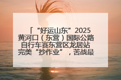 “好运山东”2025黄河口（东营）国际公路自行车赛东营区龙居站 完美“抄作业”，苦战最后时刻黄衫易主