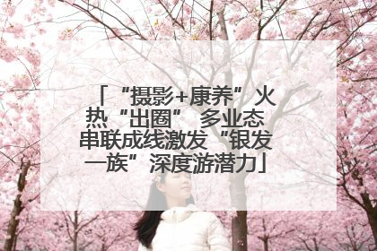 “摄影+康养”火热“出圈” 多业态串联成线激发“银发一族”深度游潜力