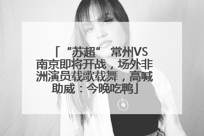 “苏超” 常州VS南京即将开战，场外非洲演员载歌载舞，高喊助威：今晚吃鸭