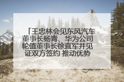 王忠林会见东风汽车董事长杨青、华为公司轮值董事长徐直军并见证双方签约 推动优势互补 实现共赢发展