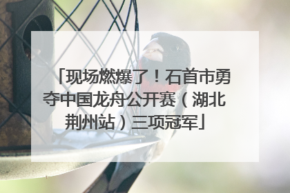 现场燃爆了！石首市勇夺中国龙舟公开赛（湖北荆州站）三项冠军