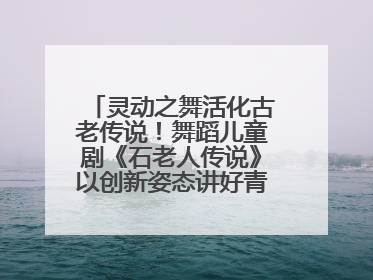 灵动之舞活化古老传说！舞蹈儿童剧《石老人传说》以创新姿态讲好青岛故事
