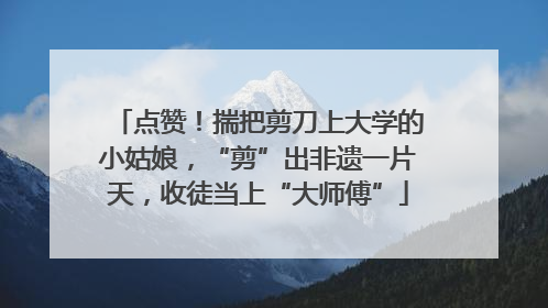 点赞！揣把剪刀上大学的小姑娘，“剪”出非遗一片天，收徒当上“大师傅”