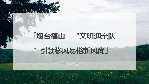 烟台福山：“文明迎亲队”引领移风易俗新风尚