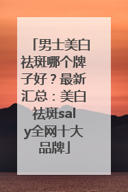 男士美白祛斑哪个牌子好？最新汇总：美白祛斑saly全网十大品牌
