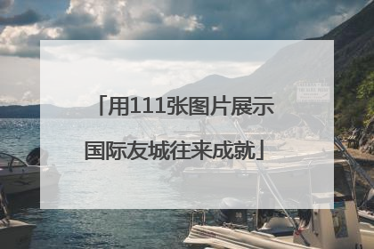 用111张图片展示国际友城往来成就