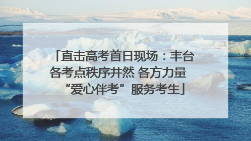 直击高考首日现场：丰台各考点秩序井然 各方力量“爱心伴考”服务考生