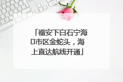 福安下白石宁海⇆市区金蛇头，海上直达航线开通