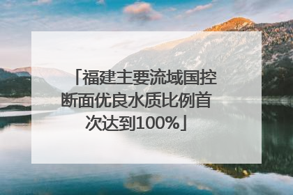 福建主要流域国控断面优良水质比例首次达到100%