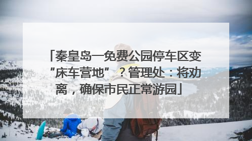 秦皇岛一免费公园停车区变“床车营地”？管理处：将劝离，确保市民正常游园