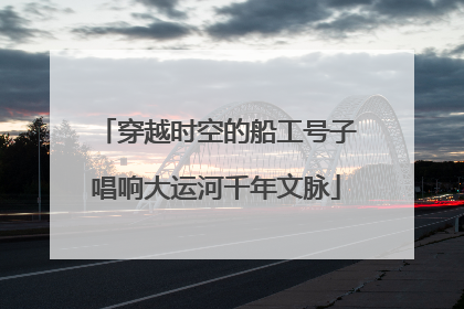 穿越时空的船工号子唱响大运河千年文脉