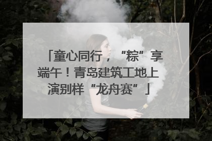童心同行，“粽”享端午！青岛建筑工地上演别样“龙舟赛”