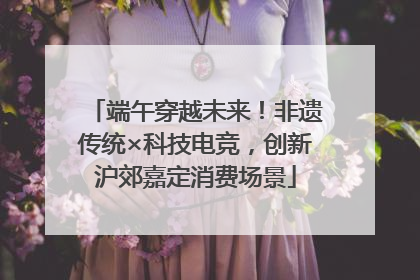 端午穿越未来！非遗传统×科技电竞，创新沪郊嘉定消费场景