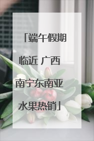 端午假期临近 广西南宁东南亚水果热销