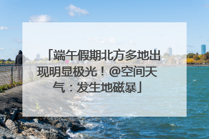 端午假期北方多地出现明显极光！@空间天气：发生地磁暴