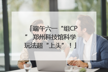 端午六一“组CP” 郑州科技馆科学玩法超“上头”！