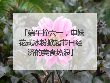 端午撞六一，串妹花式冰粉掀起节日经济的美食热浪