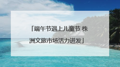端午节遇上儿童节 株洲文旅市场活力迸发