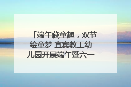 端午藏童趣，双节绘童梦 宜宾教工幼儿园开展端午暨六一亲子游园活动