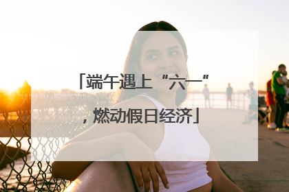 端午遇上“六一”，燃动假日经济