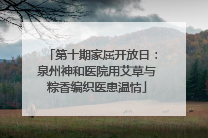 第十期家属开放日：泉州神和医院用艾草与粽香编织医患温情