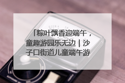 粽叶飘香迎端午，童趣游园乐无边｜沙子口街道儿童端午游园活动圆满落幕