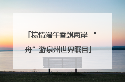粽情端午香飘两岸 “舟”游泉州世界瞩目