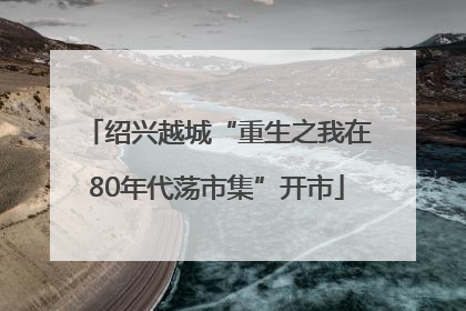 绍兴越城“重生之我在80年代荡市集”开市