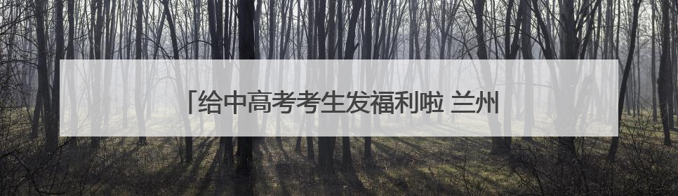 给中高考考生发福利啦 兰州多家A级景区推出暑期优惠