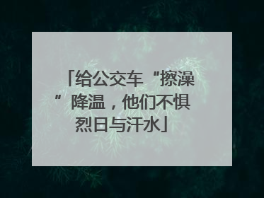 给公交车“擦澡”降温，他们不惧烈日与汗水