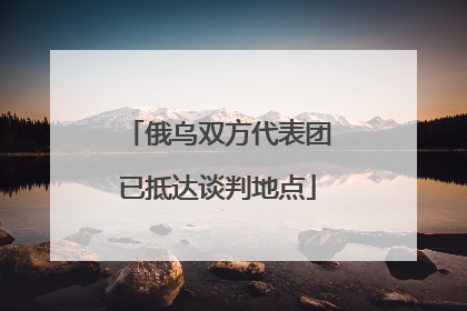 俄乌双方代表团已抵达谈判地点