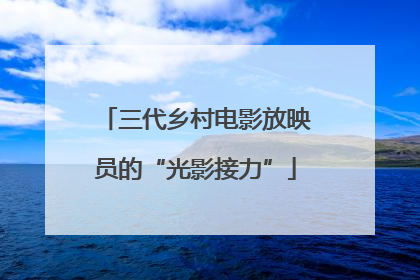 三代乡村电影放映员的“光影接力”