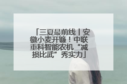 三夏最前线丨安徽小麦开镰！中联重科智能农机“减损比武”秀实力