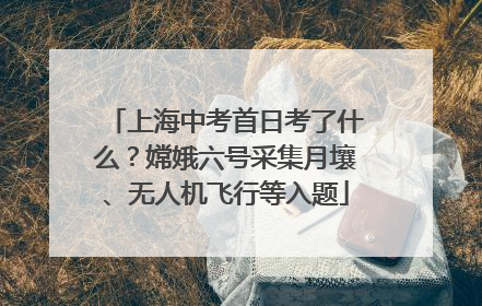 上海中考首日考了什么？嫦娥六号采集月壤、无人机飞行等入题