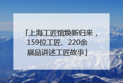 上海工匠馆焕新归来，159位工匠、220余展品讲述工匠故事