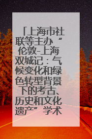 上海市社联等主办“伦敦-上海双城记：气候变化和绿色转型背景下的考古、历史和文化遗产”学术对话