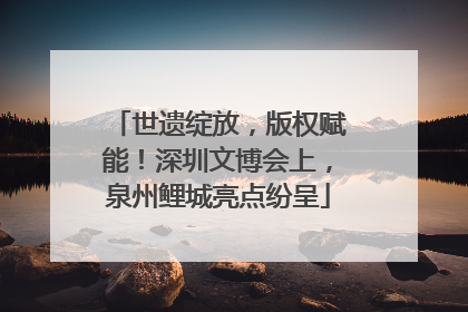 世遗绽放，版权赋能！深圳文博会上，泉州鲤城亮点纷呈