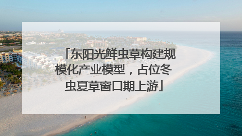 东阳光鲜虫草构建规模化产业模型，占位冬虫夏草窗口期上游