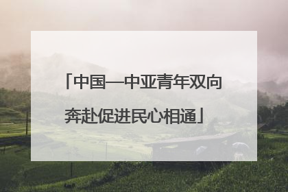 中国—中亚青年双向奔赴促进民心相通