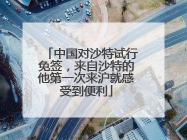 中国对沙特试行免签，来自沙特的他第一次来沪就感受到便利