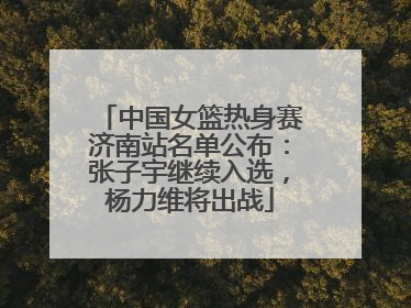 中国女篮热身赛济南站名单公布：张子宇继续入选，杨力维将出战