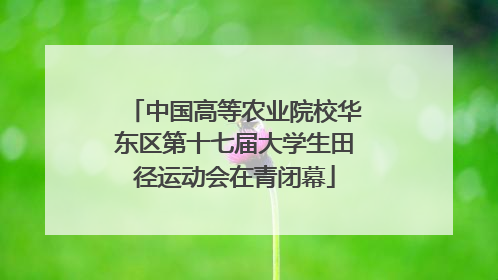 中国高等农业院校华东区第十七届大学生田径运动会在青闭幕