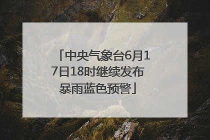 中央气象台6月17日18时继续发布暴雨蓝色预警